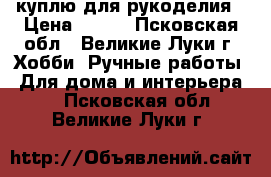 куплю для рукоделия › Цена ­ 200 - Псковская обл., Великие Луки г. Хобби. Ручные работы » Для дома и интерьера   . Псковская обл.,Великие Луки г.